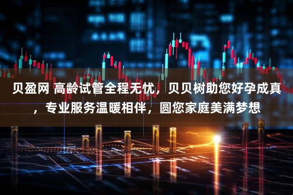贝盈网 高龄试管全程无忧，贝贝树助您好孕成真，专业服务温暖相伴，圆您家庭美满梦想