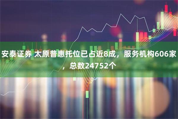 安泰证券 太原普惠托位已占近8成，服务机构606家，总数24752个