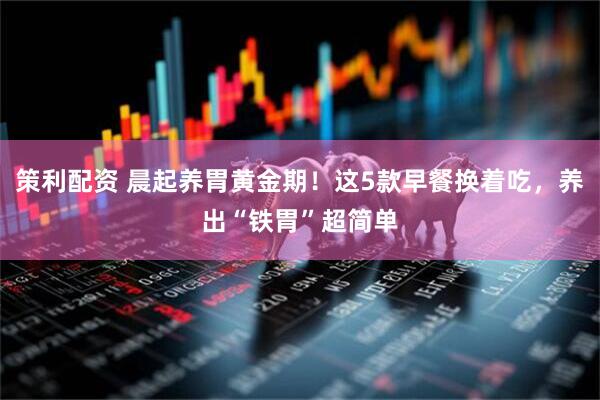 策利配资 晨起养胃黄金期！这5款早餐换着吃，养出“铁胃”超简单