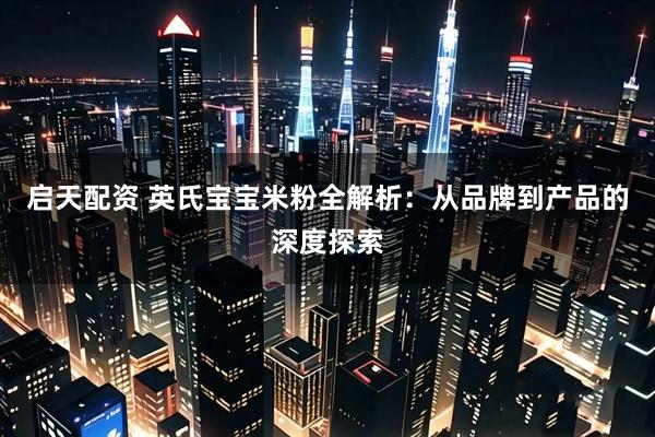 启天配资 英氏宝宝米粉全解析：从品牌到产品的深度探索