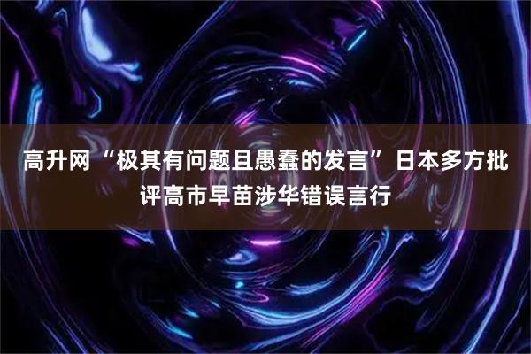 高升网 “极其有问题且愚蠢的发言” 日本多方批评高市早苗涉华错误言行