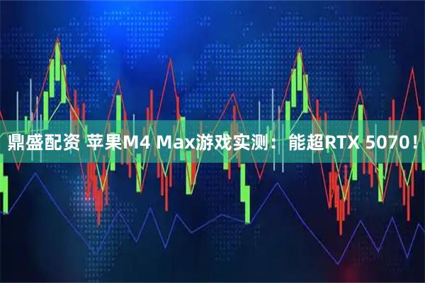鼎盛配资 苹果M4 Max游戏实测：能超RTX 5070！