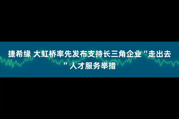 捷希缘 大虹桥率先发布支持长三角企业“走出去”人才服务举措