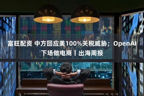 富旺配资 中方回应美100%关税威胁；OpenAI下场做电商丨出海周报