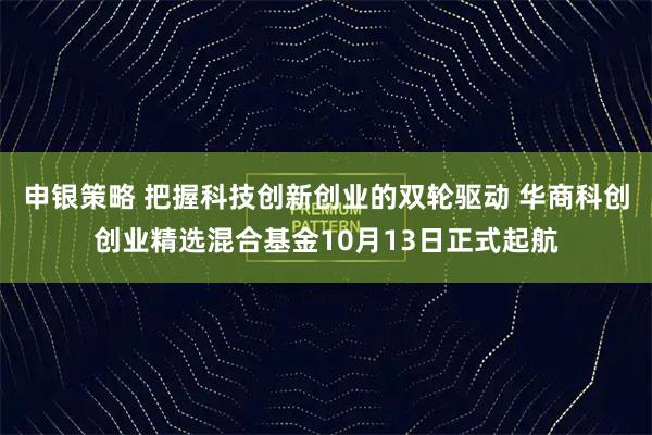 申银策略 把握科技创新创业的双轮驱动 华商科创创业精选混合基金10月13日正式起航