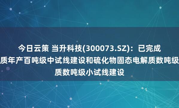 今日云策 当升科技(300073.SZ)：已完成氧化物电解质年产百吨级中试线建设和硫化物固态电解质数吨级小试线建设