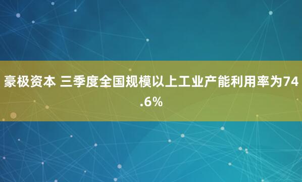豪极资本 三季度全国规模以上工业产能利用率为74.6%