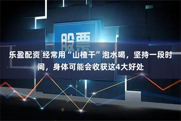 乐盈配资 经常用“山楂干”泡水喝，坚持一段时间，身体可能会收获这4大好处