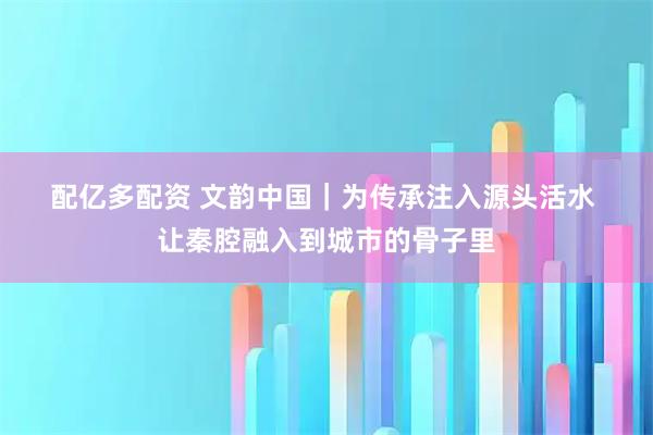配亿多配资 文韵中国｜为传承注入源头活水&#32;让秦腔融入到城市的骨子里