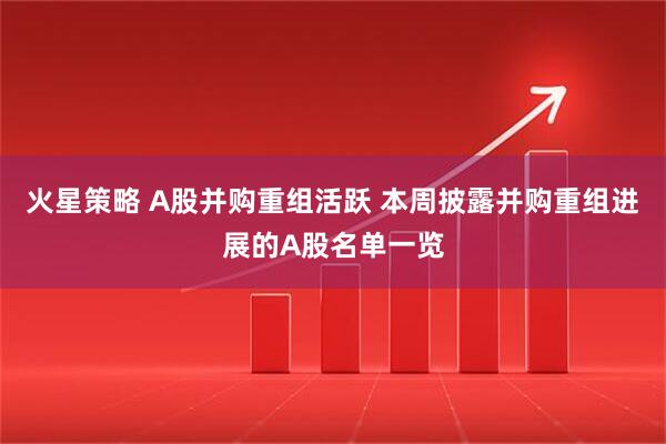 火星策略 A股并购重组活跃 本周披露并购重组进展的A股名单一览