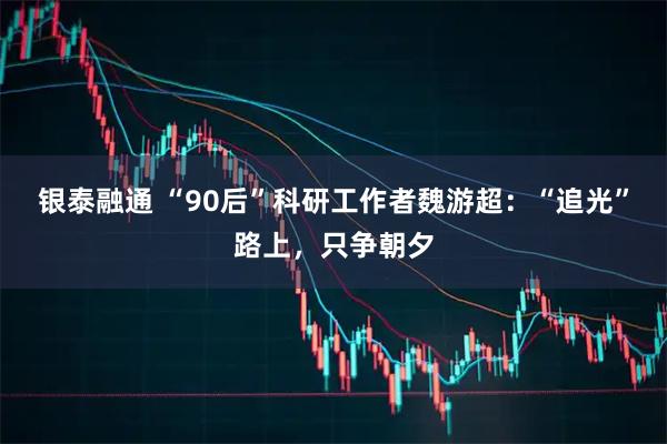 银泰融通 “90后”科研工作者魏游超：“追光”路上，只争朝夕