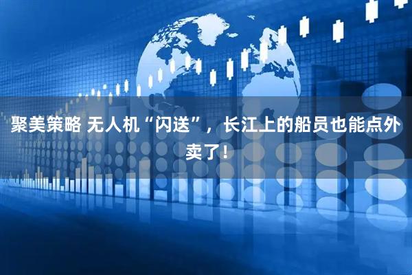 聚美策略 无人机“闪送”，长江上的船员也能点外卖了！