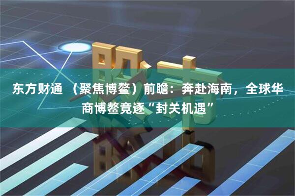 东方财通 （聚焦博鳌）前瞻：奔赴海南，全球华商博鳌竞逐“封关机遇”