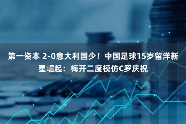 第一资本 2-0意大利国少！中国足球15岁留洋新星崛起：梅开二度模仿C罗庆祝