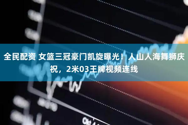 全民配资 女篮三冠豪门凯旋曝光！人山人海舞狮庆祝，2米03王牌视频连线