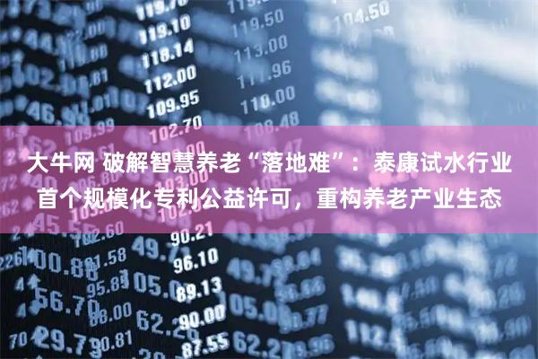 大牛网 破解智慧养老“落地难”：泰康试水行业首个规模化专利公益许可，重构养老产业生态