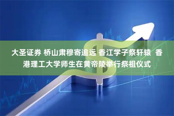 大圣证券 桥山肃穆寄追远 香江学子祭轩辕  香港理工大学师生在黄帝陵举行祭祖仪式
