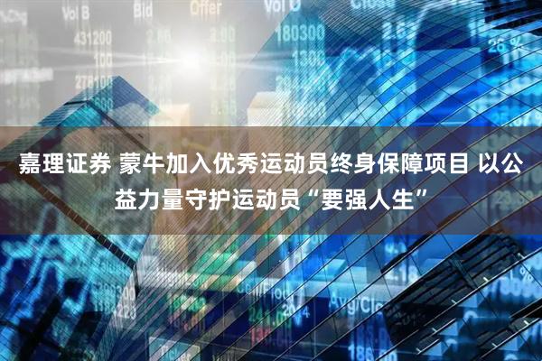 嘉理证券 蒙牛加入优秀运动员终身保障项目 以公益力量守护运动员“要强人生”