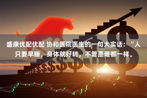 盛康优配优配 协和医院医生的一句大实话：“人只要早睡，身体就好转，不管是谁都一样。