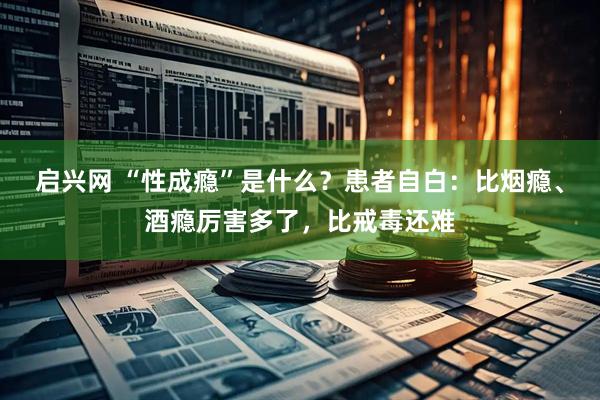 启兴网 “性成瘾”是什么？患者自白：比烟瘾、酒瘾厉害多了，比戒毒还难