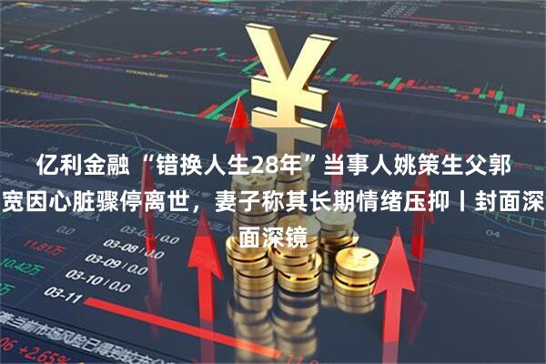 亿利金融 “错换人生28年”当事人姚策生父郭希宽因心脏骤停离世，妻子称其长期情绪压抑丨封面深镜