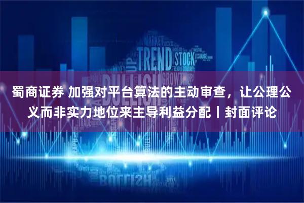 蜀商证券 加强对平台算法的主动审查，让公理公义而非实力地位来主导利益分配丨封面评论